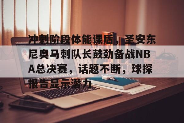 冲刺阶段体能课后，圣安东尼奥马刺队长鼓劲备战NBA总决赛，话题不断，球探报告显示潜力